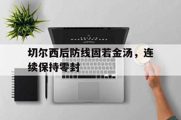 kaiyun-切尔西后防线固若金汤，连续保持零封 